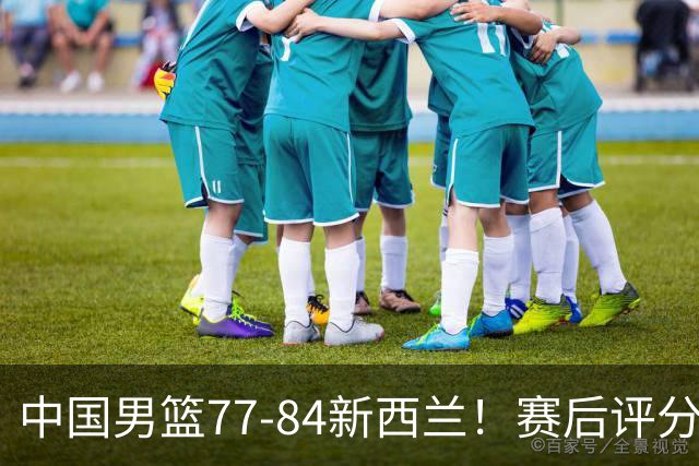 中国男篮77-84新西兰！赛后评分：4人满分 3人优秀 1人7中0严重拉胯